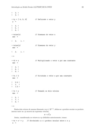 Introdu¸c˜ao ao Scilab-Vers˜ao 3.0/PSMP/DCA-UFRN 29
! 2. !
! 3. !
-->y = [ 4; 5; 6] // Definindo o vetor y
y =
! 4. !
! 5. !
! 6. !
-->size(x) // Dimensao do vetor x
ans =
! 3. 1. !
-->size(y) // Dimensao do vetor y
ans =
! 3. 1. !
-->
-->3 * x // Multiplicando o vetor x por uma constante
ans =
! 3. !
! 6. !
! 9. !
-->x / 2 // Dividindo o vetor x por uma constante
ans =
! 0.5 !
! 1. !
! 1.5 !
-->x + y // Somando os dois vetores
ans =
! 5. !
! 7. !
! 9. !
-->
Dados dois vetores de mesma dimens˜ao, x, y ∈ Rn×1, deﬁne-se o produto escalar ou produto
interno entre x e y atrav´es da express˜ao vetorial,
z = xT
y
Assim, considerando os vetores x e y deﬁnidos anteriormente, temos:
-->z = x’ * y // Atribuindo a z o produto escalar entre x e y
z =
 