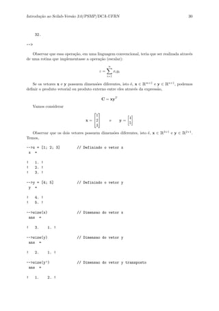 Introdu¸c˜ao ao Scilab-Vers˜ao 3.0/PSMP/DCA-UFRN 30
32.
-->
Observar que essa opera¸c˜ao, em uma linguagem convencional, teria que ser realizada atrav´es
de uma rotina que implementasse a opera¸c˜ao (escalar):
z =
n
i=1
xiyi
Se os vetores x e y possuem dimens˜oes diferentes, isto ´e, x ∈ Rm×1 e y ∈ Rn×1, podemos
deﬁnir o produto vetorial ou produto externo entre eles atrav´es da express˜ao,
C = xyT
Vamos considerar
x =


1
2
3

 e y =
4
5
Observar que os dois vetores possuem dimens˜oes diferentes, isto ´e, x ∈ R3×1 e y ∈ R2×1.
Temos,
-->x = [1; 2; 3] // Definindo o vetor x
x =
! 1. !
! 2. !
! 3. !
-->y = [4; 5] // Definindo o vetor y
y =
! 4. !
! 5. !
-->size(x) // Dimensao do vetor x
ans =
! 3. 1. !
-->size(y) // Dimensao do vetor y
ans =
! 2. 1. !
-->size(y’) // Dimensao do vetor y transposto
ans =
! 1. 2. !
 