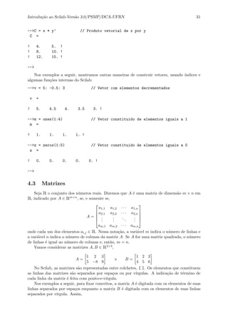 Introdu¸c˜ao ao Scilab-Vers˜ao 3.0/PSMP/DCA-UFRN 31
-->C = x * y’ // Produto vetorial de x por y
C =
! 4. 5. !
! 8. 10. !
! 12. 15. !
-->
Nos exemplos a seguir, mostramos outras maneiras de construir vetores, usando ´ındices e
algumas fun¸c˜oes internas do Scilab:
-->v = 5: -0.5: 3 // Vetor com elementos decrementados
v =
! 5. 4.5 4. 3.5 3. !
-->m = ones(1:4) // Vetor constituido de elementos iguais a 1
m =
! 1. 1. 1. 1. !
-->z = zeros(1:5) // Vetor constituido de elementos iguais a 0
z =
! 0. 0. 0. 0. 0. !
-->
4.3 Matrizes
Seja R o conjunto dos n´umeros reais. Dizemos que A ´e uma matriz de dimens˜ao m × n em
R, indicado por A ∈ Rm×n, se, e somente se,
A =





a1,1 a1,2 · · · a1,n
a2,1 a2,2 · · · a2,n
...
...
...
...
am,1 am,2 · · · am,n





onde cada um dos elementos ai,j ∈ R. Nessa nota¸c˜ao, a vari´avel m indica o n´umero de linhas e
a vari´avel n indica o n´umero de colunas da matriz A. Se A for uma matriz quadrada, o n´umero
de linhas ´e igual ao n´umero de colunas e, ent˜ao, m = n.
Vamos considerar as matrizes A, B ∈ R2×3,
A =
1 2 3
5 −8 9
e B =
1 2 3
4 5 6
No Scilab, as matrizes s˜ao representadas entre colchetes, [ ]. Os elementos que constituem
as linhas das matrizes s˜ao separados por espa¸cos ou por v´ırgulas. A indica¸c˜ao de t´ermino de
cada linha da matriz ´e feita com ponto-e-v´ırgula.
Nos exemplos a seguir, para ﬁxar conceitos, a matriz A ´e digitada com os elementos de suas
linhas separados por espa¸cos enquanto a matriz B ´e digitada com os elementos de suas linhas
separados por v´ırgula. Assim,
 