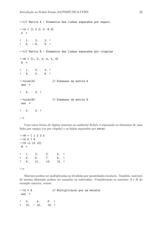 Introdu¸c˜ao ao Scilab-Vers˜ao 3.0/PSMP/DCA-UFRN 32
-->// Matriz A - Elementos das linhas separados por espaco
-->A = [1 2 3; 5 -8 9]
A =
! 1. 2. 3. !
! 5. - 8. 9. !
-->// Matriz B - Elementos das linhas separados por virgulas
-->B = [1, 2, 3; 4, 5, 6]
B =
! 1. 2. 3. !
! 4. 5. 6. !
-->size(A) // Dimensao da matriz A
ans =
! 2. 3. !
-->size(B) // Dimensao da matriz B
ans =
! 2. 3. !
-->
Uma outra forma de digitar matrizes no ambiente Scilab, ´e separando os elementos de uma
linha por espa¸co (ou por v´ırgula) e as linhas separadas por enter,
-->M = [ 1 2 3 4
-->5 6 7 8
-->9 11 13 15]
M =
! 1. 2. 3. 4. !
! 5. 6. 7. 8. !
! 9. 11. 13. 15. !
-->
Matrizes podem ser multiplicadas ou divididas por quantidades escalares. Tamb´em, matrizes
de mesma dimens˜ao podem ser somadas ou subtra´ıdas. Considerando as matrizes A e B do
exemplo anterior, temos:
-->2 * A // Multiplicacao por um escalar
ans =
! 2. 4. 6. !
! 10. - 16. 18. !
 