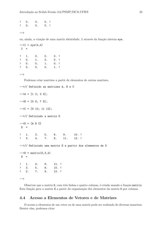 Introdu¸c˜ao ao Scilab-Vers˜ao 3.0/PSMP/DCA-UFRN 35
! 0. 0. 0. !
! 0. 0. 0. !
-->
ou, ainda, a cria¸c˜ao de uma matriz identidade, I atrav´es da fun¸c˜ao interna eye,
-->I = eye(4,4)
I =
! 1. 0. 0. 0. !
! 0. 1. 0. 0. !
! 0. 0. 1. 0. !
! 0. 0. 0. 1. !
-->
Podemos criar matrizes a partir de elementos de outras matrizes,
-->// Definido as matrizes A, B e C
-->A = [1 2; 3 4];
-->B = [5 6; 7 8];
-->C = [9 10; 11 12];
-->// Definindo a matriz D
-->D = [A B C]
D =
! 1. 2. 5. 6. 9. 10. !
! 3. 4. 7. 8. 11. 12. !
-->// Definindo uma matriz E a partir dos elementos de D
-->E = matrix(D,3,4)
E =
! 1. 4. 6. 11. !
! 3. 5. 8. 10. !
! 2. 7. 9. 12. !
-->
Observar que a matriz E, com trˆes linhas e quatro colunas, ´e criada usando a fun¸c˜ao matrix.
Esta fun¸c˜ao gera a matriz E a partir da organiza¸c˜ao dos elementos da matriz D por colunas.
4.4 Acesso a Elementos de Vetores e de Matrizes
O acesso a elementos de um vetor ou de uma matriz pode ser realizado de diversas maneiras.
Dentre elas, podemos citar:
 