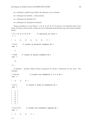 Introdu¸c˜ao ao Scilab-Vers˜ao 3.0/PSMP/DCA-UFRN 36
• a utiliza¸c˜ao expl´ıcita dos ´ındices do elemento a ser acessado,
• a utiliza¸c˜ao do s´ımbolo : (dois pontos)
• a utiliza¸c˜ao do s´ımbolo $ ou
• a utiliza¸c˜ao de opera¸c˜oes booleanas.
Vamos considerar o vetor linha v = [1 2 3 4 5 6 7]. O acesso a um elemento deste vetor
´e feito de forma convencional, o´ındice do vetor indicando qual elemento que est´a sendo acessado.
Assim,
-->v = [1 2 3 4 5 6 7] // definicao do vetor v
v =
! 1. 2. 3. 4. 5. 6. 7. !
-->v(1) // acesso ao primeiro elemento de v
ans =
1.
-->v(5) // acesso ao quinto elemento de v
ans =
5.
-->
O s´ımbolo : permite deﬁnir formas compactas de acesso a elementos de um vetor. Por
exemplo,
-->v(2:4) // acesso aos elementos 2, 3 e 4 de v
ans =
! 2. 3. 4. !
-->v(:) // acesso a todos os elementos de v
ans =
! 1. !
! 2. !
! 3. !
! 4. !
! 5. !
! 6. !
! 7. !
-->v(1:2:7) // acesso aos elementos inpares de v
ans =
! 1. 3. 5. 7. !
-->
 