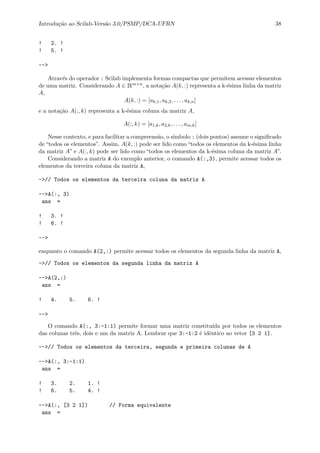Introdu¸c˜ao ao Scilab-Vers˜ao 3.0/PSMP/DCA-UFRN 38
! 2. !
! 5. !
-->
Atrav´es do operador : Scilab implementa formas compactas que permitem acessar elementos
de uma matriz. Considerando A ∈ Rm×n, a nota¸c˜ao A(k, :) representa a k-´esima linha da matriz
A,
A(k, :) = [ak,1, ak,2, . . . , ak,n]
e a nota¸c˜ao A(:, k) representa a k-´esima coluna da matriz A,
A(:, k) = [a1,k, a2,k, . . . , am,k]
Nesse contexto, e para facilitar a compreens˜ao, o s´ımbolo : (dois pontos) assume o signiﬁcado
de “todos os elementos”. Assim, A(k, :) pode ser lido como “todos os elementos da k-´esima linha
da matriz A” e A(:, k) pode ser lido como “todos os elementos da k-´esima coluna da matriz A”.
Considerando a matriz A do exemplo anterior, o comando A(:,3), permite acessar todos os
elementos da terceira coluna da matriz A,
->// Todos os elementos da terceira coluna da matriz A
-->A(:, 3)
ans =
! 3. !
! 6. !
-->
enquanto o comando A(2,:) permite acessar todos os elementos da segunda linha da matriz A,
->// Todos os elementos da segunda linha da matriz A
-->A(2,:)
ans =
! 4. 5. 6. !
-->
O comando A(:, 3:-1:1) permite formar uma matriz constitu´ıda por todos os elementos
das colunas trˆes, dois e um da matriz A. Lembrar que 3:-1:2 ´e idˆentico ao vetor [3 2 1].
-->// Todos os elementos da terceira, segunda e primeira colunas de A
-->A(:, 3:-1:1)
ans =
! 3. 2. 1. !
! 6. 5. 4. !
-->A(:, [3 2 1]) // Forma equivalente
ans =
 