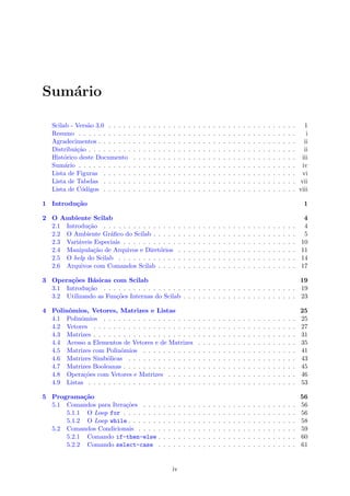 Sum´ario
Scilab - Vers˜ao 3.0 . . . . . . . . . . . . . . . . . . . . . . . . . . . . . . . . . . . . . . 1
Resumo . . . . . . . . . . . . . . . . . . . . . . . . . . . . . . . . . . . . . . . . . . . . i
Agradecimentos . . . . . . . . . . . . . . . . . . . . . . . . . . . . . . . . . . . . . . . . ii
Distribui¸c˜ao . . . . . . . . . . . . . . . . . . . . . . . . . . . . . . . . . . . . . . . . . . ii
Hist´orico deste Documento . . . . . . . . . . . . . . . . . . . . . . . . . . . . . . . . . iii
Sum´ario . . . . . . . . . . . . . . . . . . . . . . . . . . . . . . . . . . . . . . . . . . . . iv
Lista de Figuras . . . . . . . . . . . . . . . . . . . . . . . . . . . . . . . . . . . . . . . vi
Lista de Tabelas . . . . . . . . . . . . . . . . . . . . . . . . . . . . . . . . . . . . . . . vii
Lista de C´odigos . . . . . . . . . . . . . . . . . . . . . . . . . . . . . . . . . . . . . . . viii
1 Introdu¸c˜ao 1
2 O Ambiente Scilab 4
2.1 Introdu¸c˜ao . . . . . . . . . . . . . . . . . . . . . . . . . . . . . . . . . . . . . . . 4
2.2 O Ambiente Gr´aﬁco do Scilab . . . . . . . . . . . . . . . . . . . . . . . . . . . . . 5
2.3 Vari´aveis Especiais . . . . . . . . . . . . . . . . . . . . . . . . . . . . . . . . . . . 10
2.4 Manipula¸c˜ao de Arquivos e Diret´orios . . . . . . . . . . . . . . . . . . . . . . . . 11
2.5 O help do Scilab . . . . . . . . . . . . . . . . . . . . . . . . . . . . . . . . . . . . 14
2.6 Arquivos com Comandos Scilab . . . . . . . . . . . . . . . . . . . . . . . . . . . . 17
3 Opera¸c˜oes B´asicas com Scilab 19
3.1 Introdu¸c˜ao . . . . . . . . . . . . . . . . . . . . . . . . . . . . . . . . . . . . . . . 19
3.2 Utilizando as Fun¸c˜oes Internas do Scilab . . . . . . . . . . . . . . . . . . . . . . . 23
4 Polinˆomios, Vetores, Matrizes e Listas 25
4.1 Polinˆomios . . . . . . . . . . . . . . . . . . . . . . . . . . . . . . . . . . . . . . . 25
4.2 Vetores . . . . . . . . . . . . . . . . . . . . . . . . . . . . . . . . . . . . . . . . . 27
4.3 Matrizes . . . . . . . . . . . . . . . . . . . . . . . . . . . . . . . . . . . . . . . . . 31
4.4 Acesso a Elementos de Vetores e de Matrizes . . . . . . . . . . . . . . . . . . . . 35
4.5 Matrizes com Polinˆomios . . . . . . . . . . . . . . . . . . . . . . . . . . . . . . . 41
4.6 Matrizes Simb´olicas . . . . . . . . . . . . . . . . . . . . . . . . . . . . . . . . . . 43
4.7 Matrizes Booleanas . . . . . . . . . . . . . . . . . . . . . . . . . . . . . . . . . . . 45
4.8 Opera¸c˜oes com Vetores e Matrizes . . . . . . . . . . . . . . . . . . . . . . . . . . 46
4.9 Listas . . . . . . . . . . . . . . . . . . . . . . . . . . . . . . . . . . . . . . . . . . 53
5 Programa¸c˜ao 56
5.1 Comandos para Itera¸c˜oes . . . . . . . . . . . . . . . . . . . . . . . . . . . . . . . 56
5.1.1 O Loop for . . . . . . . . . . . . . . . . . . . . . . . . . . . . . . . . . . . 56
5.1.2 O Loop while . . . . . . . . . . . . . . . . . . . . . . . . . . . . . . . . . . 58
5.2 Comandos Condicionais . . . . . . . . . . . . . . . . . . . . . . . . . . . . . . . . 59
5.2.1 Comando if-then-else . . . . . . . . . . . . . . . . . . . . . . . . . . . . 60
5.2.2 Comando select-case . . . . . . . . . . . . . . . . . . . . . . . . . . . . 61
iv
 