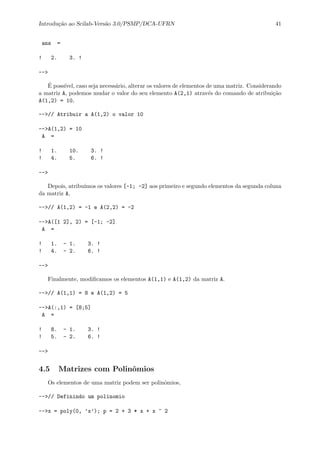 Introdu¸c˜ao ao Scilab-Vers˜ao 3.0/PSMP/DCA-UFRN 41
ans =
! 2. 3. !
-->
´E poss´ıvel, caso seja necess´ario, alterar os valores de elementos de uma matriz. Considerando
a matriz A, podemos mudar o valor do seu elemento A(2,1) atrav´es do comando de atribui¸c˜ao
A(1,2) = 10,
-->// Atribuir a A(1,2) o valor 10
-->A(1,2) = 10
A =
! 1. 10. 3. !
! 4. 5. 6. !
-->
Depois, atribu´ımos os valores [-1; -2] aos primeiro e segundo elementos da segunda coluna
da matriz A,
-->// A(1,2) = -1 e A(2,2) = -2
-->A([1 2], 2) = [-1; -2]
A =
! 1. - 1. 3. !
! 4. - 2. 6. !
-->
Finalmente, modiﬁcamos os elementos A(1,1) e A(1,2) da matriz A.
-->// A(1,1) = 8 e A(1,2) = 5
-->A(:,1) = [8;5]
A =
! 8. - 1. 3. !
! 5. - 2. 6. !
-->
4.5 Matrizes com Polinˆomios
Os elementos de uma matriz podem ser polinˆomios,
-->// Definindo um polinomio
-->x = poly(0, ’x’); p = 2 + 3 * x + x ^ 2
 