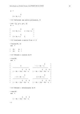 Introdu¸c˜ao ao Scilab-Vers˜ao 3.0/PSMP/DCA-UFRN 42
p =
2
2 + 3x + x
-->// Definindo uma matriz polinomial, M
-->M = [p, p-1; p+1, 2]
M =
! 2 2 !
! 2 + 3x + x 1 + 3x + x !
! !
! 2 !
! 3 + 3x + x 2 !
-->// Avaliando a matriz M em x = 2
-->horner(M, 2)
ans =
! 12. 11. !
! 13. 2. !
-->// Obtendo a inversa de M
-->inv(M)
ans =
! 2 !
! 2 - 1 - 3x - x !
! --------------------- -------------------- !
! 2 3 4 2 3 4 !
! 1 - 6x - 11x - 6x - x 1 - 6x - 11x - 6x - x !
! !
! 2 2 !
! - 3 - 3x - x 2 + 3x + x !
! -------------------- -------------------- !
! 2 3 4 2 3 4 !
! 1 - 6x - 11x - 6x - x 1 - 6x - 11x - 6x - x !
-->// Obtendo o determinante de M
-->det(M)
ans =
2 3 4
1 - 6x - 11x - 6x - x
-->
 