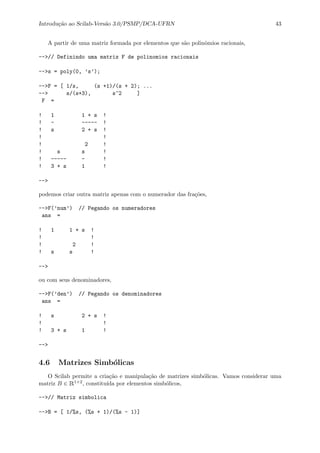 Introdu¸c˜ao ao Scilab-Vers˜ao 3.0/PSMP/DCA-UFRN 43
A partir de uma matriz formada por elementos que s˜ao polinˆomios racionais,
-->// Definindo uma matriz F de polinomios racionais
-->s = poly(0, ’s’);
-->F = [ 1/s, (s +1)/(s + 2); ...
--> s/(s+3), s^2 ]
F =
! 1 1 + s !
! - ----- !
! s 2 + s !
! !
! 2 !
! s s !
! ----- - !
! 3 + s 1 !
-->
podemos criar outra matriz apenas com o numerador das fra¸c˜oes,
-->F(’num’) // Pegando os numeradores
ans =
! 1 1 + s !
! !
! 2 !
! s s !
-->
ou com seus denominadores,
-->F(’den’) // Pegando os denominadores
ans =
! s 2 + s !
! !
! 3 + s 1 !
-->
4.6 Matrizes Simb´olicas
O Scilab permite a cria¸c˜ao e manipula¸c˜ao de matrizes simb´olicas. Vamos considerar uma
matriz B ∈ R1×2, constitu´ıda por elementos simb´olicos,
-->// Matriz simbolica
-->B = [ 1/%s, (%s + 1)/(%s - 1)]
 
