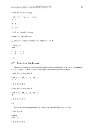 Introdu¸c˜ao ao Scilab-Vers˜ao 3.0/PSMP/DCA-UFRN 45
-->// Matriz de strings
-->A = [’x’ ’y’; ’z’ ’w+v’]
A =
!x y !
! !
!z w+v !
-->// Atribuindo valores
-->x=1;y=2;z=3;w=4;v=5;
// Obtendo o valor numerico dos elementos de A
-->evstr(A)
ans =
! 1. 2. !
! 3. 9. !
-->
4.7 Matrizes Booleanas
Matrizes booleanas s˜ao matrizes constru´ıdas com as constantes %t (t ´e true, verdadeiro)
e %f (f ´e false, falso). Alguns exemplos de constru¸c˜ao matrizes booleanas,
-->// Matriz booleana A
-->A = [%t, %f, %t, %f, %f, %f]
A =
! T F T F F F !
-->// Matriz booleana B
-->B = [%t, %f, %t, %f, %t, %t]
B =
! T F T F T T !
-->
Podemos realizar opera¸c˜oes l´ogicas com as matrizes deﬁnidas anteriormente,
-->// A ou B
-->A|B
ans =
! T F T F T T !
 