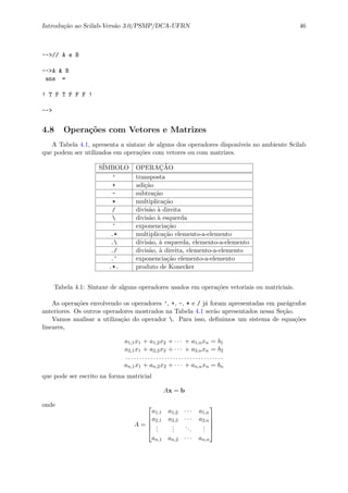 Introdu¸c˜ao ao Scilab-Vers˜ao 3.0/PSMP/DCA-UFRN 46
-->// A e B
-->A & B
ans =
! T F T F F F !
-->
4.8 Opera¸c˜oes com Vetores e Matrizes
A Tabela 4.1, apresenta a sintaxe de alguns dos operadores dispon´ıveis no ambiente Scilab
que podem ser utilizados em opera¸c˜oes com vetores ou com matrizes.
S´IMBOLO OPERA¸C˜AO
’ transposta
+ adi¸c˜ao
- subtra¸c˜ao
* multiplica¸c˜ao
/ divis˜ao `a direita
 divis˜ao `a esquerda
^ exponencia¸c˜ao
.* multiplica¸c˜ao elemento-a-elemento
. divis˜ao, `a esquerda, elemento-a-elemento
./ divis˜ao, `a direita, elemento-a-elemento
.^ exponencia¸c˜ao elemento-a-elemento
.*. produto de Konecker
Tabela 4.1: Sintaxe de alguns operadores usados em opera¸c˜oes vetoriais ou matriciais.
As opera¸c˜oes envolvendo os operadores ’, +, -, * e / j´a foram apresentadas em par´agrafos
anteriores. Os outros operadores mostrados na Tabela 4.1 ser˜ao apresentados nessa Se¸c˜ao.
Vamos analisar a utiliza¸c˜ao do operador . Para isso, deﬁnimos um sistema de equa¸c˜oes
lineares,
a1,1x1 + a1,2x2 + · · · + a1,nxn = b1
a2,1x1 + a2,2x2 + · · · + a2,nxn = b2
. . . . . . . . . . . . . . . . . . . . . . . . . . . . . . . . . . .
an,1x1 + an,2x2 + · · · + an,nxn = bn
que pode ser escrito na forma matricial
Ax = b
onde
A =





a1,1 a1,2 · · · a1,n
a2,1 a2,2 · · · a2,n
...
...
...
...
an,1 an,2 · · · an,n





 