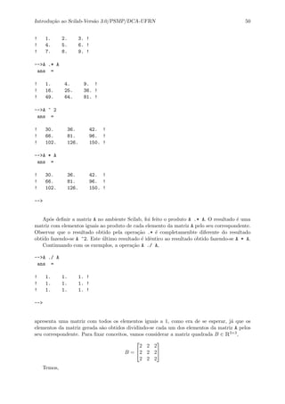 Introdu¸c˜ao ao Scilab-Vers˜ao 3.0/PSMP/DCA-UFRN 50
! 1. 2. 3. !
! 4. 5. 6. !
! 7. 8. 9. !
-->A .* A
ans =
! 1. 4. 9. !
! 16. 25. 36. !
! 49. 64. 81. !
-->A ^ 2
ans =
! 30. 36. 42. !
! 66. 81. 96. !
! 102. 126. 150. !
-->A * A
ans =
! 30. 36. 42. !
! 66. 81. 96. !
! 102. 126. 150. !
-->
Ap´os deﬁnir a matriz A no ambiente Scilab, foi feito o produto A .* A. O resultado ´e uma
matriz com elementos iguais ao produto de cada elemento da matriz A pelo seu correspondente.
Observar que o resultado obtido pela opera¸c˜ao .* ´e completamenbte diferente do resultado
obtido fazendo-se A ^2. Este ´ultimo resultado ´e idˆentico ao resultado obtido fazendo-se A * A.
Continuando com os exemplos, a opera¸c˜ao A ./ A,
-->A ./ A
ans =
! 1. 1. 1. !
! 1. 1. 1. !
! 1. 1. 1. !
-->
apresenta uma matriz com todos os elementos iguais a 1, como era de se esperar, j´a que os
elementos da matriz gerada s˜ao obtidos dividindo-se cada um dos elementos da matriz A pelos
seu correspondente. Para ﬁxar conceitos, vamos considerar a matriz quadrada B ∈ R3×3,
B =


2 2 2
2 2 2
2 2 2


Temos,
 
