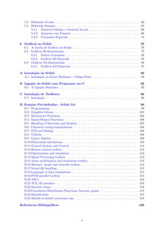 5.3 Deﬁnindo Scripts . . . . . . . . . . . . . . . . . . . . . . . . . . . . . . . . . . . . 62
5.4 Deﬁnindo Fun¸c˜oes . . . . . . . . . . . . . . . . . . . . . . . . . . . . . . . . . . . 65
5.4.1 Vari´aveis Globais e Vari´aveis Locais . . . . . . . . . . . . . . . . . . . . . 66
5.4.2 Arquivos com Fun¸c˜oes . . . . . . . . . . . . . . . . . . . . . . . . . . . . . 68
5.4.3 Comandos Especiais . . . . . . . . . . . . . . . . . . . . . . . . . . . . . . 74
6 Gr´aﬁcos no Scilab 76
6.1 A Janela de Gr´aﬁcos do Scilab . . . . . . . . . . . . . . . . . . . . . . . . . . . . 76
6.2 Gr´aﬁcos Bi-dimensionais . . . . . . . . . . . . . . . . . . . . . . . . . . . . . . . . 77
6.2.1 Outros Comandos . . . . . . . . . . . . . . . . . . . . . . . . . . . . . . . 83
6.2.2 Gr´aﬁcos 2D Especiais . . . . . . . . . . . . . . . . . . . . . . . . . . . . . 85
6.3 Gr´aﬁcos Tri-dimensionais . . . . . . . . . . . . . . . . . . . . . . . . . . . . . . . 86
6.3.1 Gr´aﬁcos 3-D Especiais . . . . . . . . . . . . . . . . . . . . . . . . . . . . . 87
A Instala¸c˜ao do Scilab 89
A.1 Instala¸c˜ao no Linux Slackware - C´odigo Fonte . . . . . . . . . . . . . . . . . . . . 89
B Liga¸c˜ao do Scilab com Programas em C 92
B.1 A Liga¸c˜ao Dinˆamica . . . . . . . . . . . . . . . . . . . . . . . . . . . . . . . . . . 92
C Instala¸c˜ao de Toolboxes 96
C.1 Instala¸c˜ao . . . . . . . . . . . . . . . . . . . . . . . . . . . . . . . . . . . . . . . . 96
D Fun¸c˜oes Pr´e-deﬁnidas - Scilab 3.0 99
D.1 Programming . . . . . . . . . . . . . . . . . . . . . . . . . . . . . . . . . . . . . . 99
D.2 Graphics Library . . . . . . . . . . . . . . . . . . . . . . . . . . . . . . . . . . . . 101
D.3 Elementary Functions . . . . . . . . . . . . . . . . . . . . . . . . . . . . . . . . . 104
D.4 Input/Output Functions . . . . . . . . . . . . . . . . . . . . . . . . . . . . . . . . 106
D.5 Handling of functions and libraries . . . . . . . . . . . . . . . . . . . . . . . . . . 107
D.6 Character string manipulations . . . . . . . . . . . . . . . . . . . . . . . . . . . . 108
D.7 GUI and Dialogs . . . . . . . . . . . . . . . . . . . . . . . . . . . . . . . . . . . . 108
D.8 Utilities . . . . . . . . . . . . . . . . . . . . . . . . . . . . . . . . . . . . . . . . . 108
D.9 Linear Algebra . . . . . . . . . . . . . . . . . . . . . . . . . . . . . . . . . . . . . 109
D.10 Polynomial calculations . . . . . . . . . . . . . . . . . . . . . . . . . . . . . . . . 110
D.11 General System and Control . . . . . . . . . . . . . . . . . . . . . . . . . . . . . . 111
D.12 Robust control toolbox . . . . . . . . . . . . . . . . . . . . . . . . . . . . . . . . . 112
D.13 Optimization and simulation . . . . . . . . . . . . . . . . . . . . . . . . . . . . . 112
D.14 Signal Processing toolbox . . . . . . . . . . . . . . . . . . . . . . . . . . . . . . . 113
D.15 Arma modelisation and simulation toolbox . . . . . . . . . . . . . . . . . . . . . 114
D.16 Metanet: graph and network toolbox . . . . . . . . . . . . . . . . . . . . . . . . . 114
D.17 Sound ﬁle handling . . . . . . . . . . . . . . . . . . . . . . . . . . . . . . . . . . . 115
D.18 Language or data translations . . . . . . . . . . . . . . . . . . . . . . . . . . . . . 115
D.19 PVM parallel toolbox . . . . . . . . . . . . . . . . . . . . . . . . . . . . . . . . . 115
D.20 TdCs . . . . . . . . . . . . . . . . . . . . . . . . . . . . . . . . . . . . . . . . . . . 116
D.21 TCL/Tk interface . . . . . . . . . . . . . . . . . . . . . . . . . . . . . . . . . . . 116
D.22 Statistic basics . . . . . . . . . . . . . . . . . . . . . . . . . . . . . . . . . . . . . 116
D.23 Cumulative Distribution Functions; Inverses, grand . . . . . . . . . . . . . . . . . 117
D.24 Identiﬁcation . . . . . . . . . . . . . . . . . . . . . . . . . . . . . . . . . . . . . . 117
D.25 Matlab to Scilab conversion tips . . . . . . . . . . . . . . . . . . . . . . . . . . . 118
Referˆencias Bibliogr´aﬁcas 120
v
 