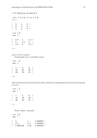 Introdu¸c˜ao ao Scilab-Vers˜ao 3.0/PSMP/DCA-UFRN 51
-->// Definicao da matriz B
-->B = [ 2 2 2; 2 2 2; 2 2 2]
B =
! 2. 2. 2. !
! 2. 2. 2. !
! 2. 2. 2. !
-->A ./ B
ans =
! 0.5 1. 1.5 !
! 2. 2.5 3. !
! 3.5 4. 4.5 !
-->
como era de se esperar.
Continuando com os exemplos, temos
-->A .^ B
ans =
! 1. 4. 9. !
! 16. 25. 36. !
! 49. 64. 81. !
-->
onde cada elemento da matriz A foi elevado ao elemento correspondente na matriz B, que equivale,
no caso a
-->A .^ 2
ans =
! 1. 4. 9. !
! 16. 25. 36. !
! 49. 64. 81. !
-->
Temos, ainda, a opera¸c˜ao
-->A . B
ans =
! 2. 1. 0.6666667 !
! 0.5 0.4 0.3333333 !
! 0.2857143 0.25 0.2222222 !
 