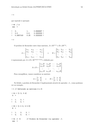Introdu¸c˜ao ao Scilab-Vers˜ao 3.0/PSMP/DCA-UFRN 52
-->
que equivale `a opera¸c˜ao
-->B ./ A
ans =
! 2. 1. 0.6666667 !
! 0.5 0.4 0.3333333 !
! 0.2857143 0.25 0.2222222 !
-->
O produto de Kronecker entre duas matrizes, A ∈ Rm×n e B ∈ Rp×q,
A =





a1,1 a1,2 · · · a1,n
a2,1 a2,2 · · · a2,n
...
...
...
...
am,1 am,2 · · · am,n





e B =





b1,1 b1,2 · · · b1,q
b2,1 b2,2 · · · b2,q
...
...
...
...
bp,1 bp,2 · · · bp,q





´e representado por A ⊗ B ∈ R(m∗p)×(n∗q) e deﬁnido por:
A ⊗ B =





a1,1B a1,2B · · · a1,nB
a2,1B a2,2B · · · a2,nB
...
...
...
...
am,1B am,2B · · · am,nB





Para exempliﬁcar, vamos considerar as matrizes
A =
1 2
3 4
e B =
1 2 3
4 5 6
No Scilab, o produto de Kronecker ´e implementado atrav´es do operador .*., como podemos
ver no exemplo,
--> // Definindo as matrizes A e B
-->A = [1 2; 3 4]
A =
! 1. 2. !
! 3. 4. !
-->B = [1 2 3; 4 5 6]
B =
! 1. 2. 3. !
! 4. 5. 6. !
-->A .*. B // Produto de Kronecker via operador .*.
ans =
 