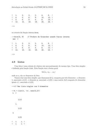 Introdu¸c˜ao ao Scilab-Vers˜ao 3.0/PSMP/DCA-UFRN 53
! 1. 2. 3. 2. 4. 6. !
! 4. 5. 6. 8. 10. 12. !
! 3. 6. 9. 4. 8. 12. !
! 12. 15. 18. 16. 20. 24. !
-->
ou atrav´es da fun¸c˜ao interna kron,
-->kron(A, B) // Produto de Kronecker usando funcao interna
ans =
! 1. 2. 3. 2. 4. 6. !
! 4. 5. 6. 8. 10. 12. !
! 3. 6. 9. 4. 8. 12. !
! 12. 15. 18. 16. 20. 24. !
-->
4.9 Listas
Uma lista ´e uma cole¸c˜ao de objetos n˜ao necessariamente do mesmo tipo. Uma lista simples
´e deﬁnida pela fun¸c˜ao list. Esta fun¸c˜ao tem a forma geral
list(a1, a2,. . . ,an)
onde os ai s˜ao os elementos da lista.
Vamos criar uma lista simples, que chamamos de L, composta por trˆes elementos : o elemento
1, associado a L(1), o elemento w, associado a L(2) e uma matriz 2x2 composta de elementos
iguais a 1, associada a L(3),
-->// Uma lista simples com 3 elementos
-->L = list(1, ’w’, ones(2,2))
L =
L(1)
1.
L(2)
w
L(3)
! 1. 1. !
! 1. 1. !
 