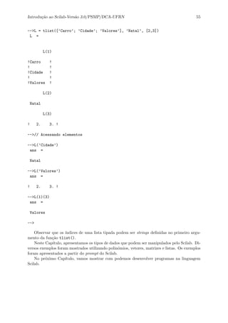 Introdu¸c˜ao ao Scilab-Vers˜ao 3.0/PSMP/DCA-UFRN 55
-->L = tlist([’Carro’; ’Cidade’; ’Valores’], ’Natal’, [2,3])
L =
L(1)
!Carro !
! !
!Cidade !
! !
!Valores !
L(2)
Natal
L(3)
! 2. 3. !
-->// Acessando elementos
-->L(’Cidade’)
ans =
Natal
-->L(’Valores’)
ans =
! 2. 3. !
-->L(1)(3)
ans =
Valores
-->
Observar que os ´ındices de uma lista tipada podem ser strings deﬁnidas no primeiro argu-
mento da fun¸c˜ao tlist().
Neste Cap´ıtulo, apresentamos os tipos de dados que podem ser manipulados pelo Scilab. Di-
versos exemplos foram mostrados utilizando polinˆomios, vetores, matrizes e listas. Os exemplos
foram apresentados a partir do prompt do Scilab.
No pr´oximo Cap´ıtulo, vamos mostrar com podemos desenvolver programas na linguagem
Scilab.
 