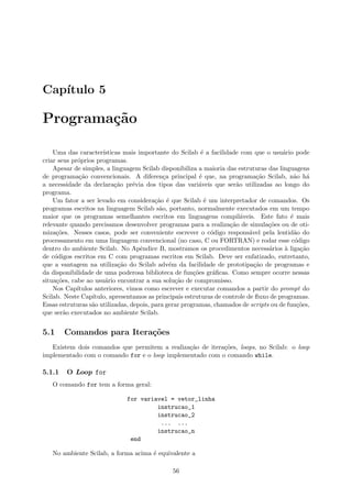 Cap´ıtulo 5
Programa¸c˜ao
Uma das caracter´ısticas mais importante do Scilab ´e a facilidade com que o usu´ario pode
criar seus pr´oprios programas.
Apesar de simples, a linguagem Scilab disponibiliza a maioria das estruturas das linguagens
de programa¸c˜ao convencionais. A diferen¸ca principal ´e que, na programa¸c˜ao Scilab, n˜ao h´a
a necessidade da declara¸c˜ao pr´evia dos tipos das vari´aveis que ser˜ao utilizadas ao longo do
programa.
Um fator a ser levado em considera¸c˜ao ´e que Scilab ´e um interpretador de comandos. Os
programas escritos na linguagem Scilab s˜ao, portanto, normalmente executados em um tempo
maior que os programas semelhantes escritos em linguagens compil´aveis. Este fato ´e mais
relevante quando precisamos desenvolver programas para a realiza¸c˜ao de simula¸c˜oes ou de oti-
miza¸c˜oes. Nesses casos, pode ser conveniente escrever o c´odigo respons´avel pela lentid˜ao do
processamento em uma linguagem convencional (no caso, C ou FORTRAN) e rodar esse c´odigo
dentro do ambiente Scilab. No Apˆendice B, mostramos os procedimentos necess´arios `a liga¸c˜ao
de c´odigos escritos em C com programas escritos em Scilab. Deve ser enfatizado, entretanto,
que a vantagem na utiliza¸c˜ao do Scilab adv´em da facilidade de prototipa¸c˜ao de programas e
da disponibilidade de uma poderosa biblioteca de fun¸c˜oes gr´aﬁcas. Como sempre ocorre nessas
situa¸c˜oes, cabe ao usu´ario encontrar a sua solu¸c˜ao de compromisso.
Nos Cap´ıtulos anteriores, vimos como escrever e executar comandos a partir do prompt do
Scilab. Neste Cap´ıtulo, apresentamos as principais estruturas de controle de ﬂuxo de programas.
Essas estruturas s˜ao utilizadas, depois, para gerar programas, chamados de scripts ou de fun¸c˜oes,
que ser˜ao executados no ambiente Scilab.
5.1 Comandos para Itera¸c˜oes
Existem dois comandos que permitem a realiza¸c˜ao de itera¸c˜oes, loops, no Scilab: o loop
implementado com o comando for e o loop implementado com o comando while.
5.1.1 O Loop for
O comando for tem a forma geral:
for variavel = vetor_linha
instrucao_1
instrucao_2
... ...
instrucao_n
end
No ambiente Scilab, a forma acima ´e equivalente a
56
 
