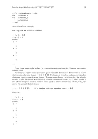 Introdu¸c˜ao ao Scilab-Vers˜ao 3.0/PSMP/DCA-UFRN 57
-->for variavel=vetor_linha
--> instrucao_1
--> instrucao_2
--> instrucao_n
-->end
como mostrado no exemplo,
--> Loop for em linha de comando
-->for k = 1:3
-->a = k + 1
-->end
a =
2.
a =
3.
a =
4.
-->
Como vimos no exemplo, no loop for o comportamento das itera¸c˜oes ´e baseado no conte´udo
do vetor linha.
No exemplo a seguir, vamos considerar que a vari´avel k do comando for assuma os valores
estabelecidos pelo vetor linha v = [2 3 4 5 6]. O n´umero de itera¸c˜oes, portanto, ser´a igual ao
n´umero de componentes do vetor linha v. Teremos, dessa forma, cinco itera¸c˜oes. Na primeira
itera¸c˜ao, o valor da vari´avel k ser´a igual ao primeiro elemento do vetor v, v(1), que ´e igual a 2,
e na ´ultima itera¸c˜ao o valor da vari´avel k ser´a igual ao ´ultimo elemento do vetor v, v(5), que
vale 6. No ambiente Scilab, temos:
-->v = [2 3 4 5 6]; // v tambem pode ser escrito como v = 2:6
-->y = 0;
-->for k = v
-->y = y + k
-->end
y =
2.
y =
5.
y =
9.
y =
 