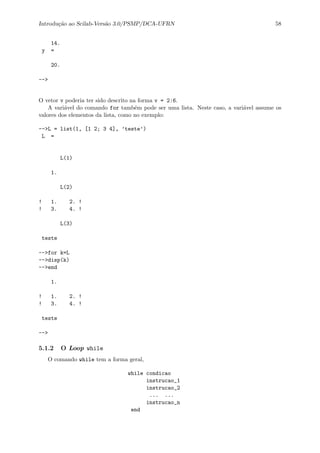 Introdu¸c˜ao ao Scilab-Vers˜ao 3.0/PSMP/DCA-UFRN 58
14.
y =
20.
-->
O vetor v poderia ter sido descrito na forma v = 2:6.
A vari´avel do comando for tamb´em pode ser uma lista. Neste caso, a vari´avel assume os
valores dos elementos da lista, como no exemplo:
-->L = list(1, [1 2; 3 4], ’teste’)
L =
L(1)
1.
L(2)
! 1. 2. !
! 3. 4. !
L(3)
teste
-->for k=L
-->disp(k)
-->end
1.
! 1. 2. !
! 3. 4. !
teste
-->
5.1.2 O Loop while
O comando while tem a forma geral,
while condicao
instrucao_1
instrucao_2
... ...
instrucao_n
end
 