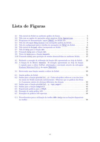 Lista de Figuras
2.1 Tela inicial do Scilab no ambiente gr´aﬁco do Linux. . . . . . . . . . . . . . . . . . 5
2.2 Tela com as op¸c˜oes de opera¸c˜oes sobre arquivos, File Operations. . . . . . . . . 6
2.3 Programas de demonstra¸c˜ao, op¸c˜ao Demos , do Scilab 3.0. . . . . . . . . . . . . . 7
2.4 Tela da sub-op¸c˜ao Help browser com navegador padr˜ao do Scilab. . . . . . . . . . 8
2.5 Tela de conﬁgura¸c˜ao para a escolha do navegador do Help do Scilab. . . . . . . 8
2.6 Tela inicial do Scipad, editor incorporado ao Scilab. . . . . . . . . . . . . . . . . 10
2.7 Tela de help para a fun¸c˜ao det. . . . . . . . . . . . . . . . . . . . . . . . . . . . 15
2.8 Comando help para a fun¸c˜ao det. . . . . . . . . . . . . . . . . . . . . . . . . . . 15
2.9 Texto do help para a fun¸c˜ao besselk. . . . . . . . . . . . . . . . . . . . . . . . . 16
2.10 Comando diary para grava¸c˜ao de sess˜oes desenvolvidas no ambiente Scilab. . . . 17
3.1 Rodando o exemplo de utiliza¸c˜ao da fun¸c˜ao fft apresentado no help do Scilab. . 23
3.2 A fun¸c˜ao K de Bessel, besselk. O exemplo apresentado no help da fun¸c˜ao
´e copiado para o editor SciPad, selecionado e executado atrav´es da sub-op¸c˜ao
Evaluate Selection Ctrl+y da op¸c˜ao Execute . . . . . . . . . . . . . . . . . . . . 24
5.1 Escrevendo uma fun¸c˜ao usando o editor do Scilab. . . . . . . . . . . . . . . . . . 69
6.1 Janela gr´aﬁca do Scilab . . . . . . . . . . . . . . . . . . . . . . . . . . . . . . . . 76
6.2 Sa´ıdas para a fun¸c˜ao plot2d([x], y). Cada sub-gr´aﬁco refere-se a um dos itens
da sess˜ao do Scilab mostrada anteriormente. Observar que os gr´aﬁcos dos Itens
4 e 5 possuem valores de abcissas diferentes dos demais. . . . . . . . . . . . . . . 80
6.3 Sa´ıdas para a fun¸c˜ao plot2d([x], y, <opt_args>). . . . . . . . . . . . . . . . . 83
6.4 Sa´ıdas para a fun¸c˜ao subplot(). . . . . . . . . . . . . . . . . . . . . . . . . . . . 85
6.5 Exportando gr´aﬁcos para o LATEX. . . . . . . . . . . . . . . . . . . . . . . . . . . 85
6.6 Exemplo de sa´ıda gr´aﬁca 3-D. . . . . . . . . . . . . . . . . . . . . . . . . . . . . . 87
6.7 Exemplos de gr´aﬁcos 3-D especiais. . . . . . . . . . . . . . . . . . . . . . . . . . . 88
C.1 Procedimentos para a utiliza¸c˜ao do toolbox ANN e help com as fun¸c˜oes dispon´ıveis
no toolbox. . . . . . . . . . . . . . . . . . . . . . . . . . . . . . . . . . . . . . . . . 98
vi
 