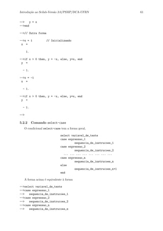 Introdu¸c˜ao ao Scilab-Vers˜ao 3.0/PSMP/DCA-UFRN 61
--> y = x
-->end
-->// Outra forma
-->x = 1 // Inicializando
x =
1.
-->if x > 0 then, y = -x, else, y=x, end
y =
- 1.
-->x = -1
x =
- 1.
-->if x > 0 then, y = -x, else, y=x, end
y =
- 1.
-->
5.2.2 Comando select-case
O condicional select-case tem a forma geral,
select variavel_de_teste
case expressao_1
sequencia_de_instrucoes_1
case expressao_2
sequencia_de_instrucoes_2
... ... ... ... ... ... ... ...
case expressao_n
sequencia_de_instrucoes_n
else
sequencia_de_instrucoes_n+1
end
A forma acima ´e equivalente `a forma
-->select variavel_de_teste
-->case expressao_1
--> sequencia_de_instrucoes_1
-->case expressao_2
--> sequencia_de_instrucoes_2
-->case expressao_n
--> sequencia_de_instrucoes_n
 