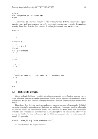 Introdu¸c˜ao ao Scilab-Vers˜ao 3.0/PSMP/DCA-UFRN 62
-->else
--> sequencia_de_instrucoes_n+1
-->end
O condicional select-case compara o valor de uma vari´avel de teste com as v´arias expres-
s˜oes dos case. Ser˜ao executadas as instru¸c˜oes que possuirem o valor da express˜ao do case igual
ao valor da vari´avel de teste. Um exemplo de utiliza¸c˜ao do condicional select-case,
-->x = -1
x =
- 1.
-->select x
-->case 1
--> y = x + 5
-->case -1
--> y = sqrt(x)
y =
i
-->end
-->x = 1
x =
1.
-->select x, case 1, y = x+5, case -1, y = sqrt(x), end
y =
6
-->
5.3 Deﬁnindo Scripts
Vimos, no Cap´ıtulo 3, que ´e poss´ıvel, atrav´es dos comandos save e load, armazenar e recu-
perar valores de vari´aveis utilizadas no ambiente Scilab. Vimos, tamb´em, que ´e poss´ıvel, atrav´es
do comando diary, criar arquivos onde armazenamos a mem´oria das sess˜oes que realizamos no
Scilab.
Al´em desses dois tipos de arquivos, podemos criar arquivos contendo comandos do Scilab
que ser˜ao executados posteriormente dentro do seu ambiente. Um desses arquivos, chamados
de arquivos scripts ou simplesmente scripts, s˜ao formados por texto puro, sem acentua¸c˜ao,
contendo uma seq¨uˆencia de comandos que o usu´ario digitaria em uma sess˜ao interativa no
prompt do Scilab. Por conven¸c˜ao, os scripts do Scilab possuem extens˜ao sce e s˜ao executados
atrav´es do comando
-->exec(‘‘nome_do_arquivo_de_comandos.sce’’)
S˜ao caracter´ısticas dos arquivos scripts:
 