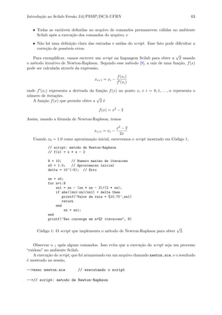 Introdu¸c˜ao ao Scilab-Vers˜ao 3.0/PSMP/DCA-UFRN 63
• Todas as vari´aveis deﬁnidas no arquivo de comandos permanecem v´alidas no ambiente
Scilab ap´os a execu¸c˜ao dos comandos do arquivo, e
• N˜ao h´a uma deﬁni¸c˜ao clara das entradas e sa´ıdas do script. Esse fato pode diﬁcultar a
corre¸c˜ao de poss´ıveis erros.
Para exempliﬁcar, vamos escrever um script na linguagem Scilab para obter a
√
2 usando
o m´etodo iterativo de Newton-Raphson. Segundo esse m´etodo [9], a raiz de uma fun¸c˜ao, f(x)
pode ser calculada atrav´es da express˜ao,
xi+1 = xi −
f(xi)
f (xi)
onde f (xi) representa a derivada da fun¸c˜ao f(x) no ponto xi e i = 0, 1, . . . , n representa o
n´umero de itera¸c˜oes.
A fun¸c˜ao f(x) que permite obter a
√
2 ´e
f(x) = x2
− 2
Assim, usando a f´ormula de Newton-Raphson, temos
xi+1 = xi −
x2 − 2
2x
Usando x0 = 1.0 como aproxima¸c˜ao inicial, escrevemos o script mostrado em C´odigo 1,
// script: metodo de Newton-Raphson
// f(x) = x * x - 2
N = 10; // Numero maximo de iteracoes
x0 = 1.0; // Aproximacao inicial
delta = 10^(-5); // Erro
xn = x0;
for n=1:N
xn1 = xn - (xn * xn - 2)/(2 * xn);
if abs((xn1-xn)/xn1) < delta then
printf(’Valor da raiz = %10.7f’,xn1)
return
end
xn = xn1;
end
printf(’Nao converge em n=%f iteracoes", N)
C´odigo 1: O script que implementa o m´etodo de Newton-Raphson para obter
√
2.
Observar o ; ap´os alguns comandos. Isso evita que a execu¸c˜ao do script seja um processo
“ruidoso” no ambiente Scilab.
A execu¸c˜ao do script, que foi armazenado em um arquivo chamado newton.sce, e o resultado
´e mostrado na sess˜ao,
-->exec newton.sce // executando o script
-->// script: metodo de Newton-Raphson
 