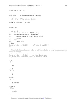 Introdu¸c˜ao ao Scilab-Vers˜ao 3.0/PSMP/DCA-UFRN 64
-->// f(x) = x * x - 2
-->N = 10; // Numero maximo de iteracoes
-->x0 = 1.0; // Aproximacao inicial
-->delta = 10^(-5); // Erro
-->xn = x0;
-->for n=1:N
--> xn1 = xn - (xn * xn - 2)/(2 * xn);
--> if abs((xn1-xn)/xn1) < delta then
--> printf(’Valor da raiz = %10.8f’,xn1)
--> return
--> end
--> xn = xn1;
-->end
Valor da raiz = 1.41421356 // valor de sqrt(2) !
-->
Como indicado anteriormente, todas as vari´aveis utilizadas no script permanecem ativas
ap´os a sua execu¸c˜ao,
Valor da raiz = 1.4142136 // Final da execucao
-->// Variaveis permanecem ativas no ambiente Scilab
-->N
N =
10.
-->x0
x0 =
1.
-->xn1
xn1 =
1.4142136
-->delta
delta =
0.00001
-->
Um outro exemplo de script ´e mostrado em C´odigo 6, Cap´ıtulo 6.
 