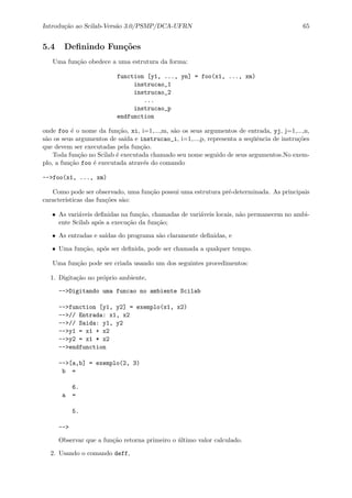 Introdu¸c˜ao ao Scilab-Vers˜ao 3.0/PSMP/DCA-UFRN 65
5.4 Deﬁnindo Fun¸c˜oes
Uma fun¸c˜ao obedece a uma estrutura da forma:
function [y1, ..., yn] = foo(x1, ..., xm)
instrucao_1
instrucao_2
...
instrucao_p
endfunction
onde foo ´e o nome da fun¸c˜ao, xi, i=1,...,m, s˜ao os seus argumentos de entrada, yj, j=1,...,n,
s˜ao os seus argumentos de sa´ıda e instrucao_i, i=1,...,p, representa a seq¨uˆencia de instru¸c˜oes
que devem ser executadas pela fun¸c˜ao.
Toda fun¸c˜ao no Scilab ´e executada chamado seu nome seguido de seus argumentos.No exem-
plo, a fun¸c˜ao foo ´e executada atrav´es do comando
-->foo(x1, ..., xm)
Como pode ser observado, uma fun¸c˜ao possui uma estrutura pr´e-determinada. As principais
caracter´ısticas das fun¸c˜oes s˜ao:
• As vari´aveis deﬁnidas na fun¸c˜ao, chamadas de vari´aveis locais, n˜ao permanecem no ambi-
ente Scilab ap´os a execu¸c˜ao da fun¸c˜ao;
• As entradas e sa´ıdas do programa s˜ao claramente deﬁnidas, e
• Uma fun¸c˜ao, ap´os ser deﬁnida, pode ser chamada a qualquer tempo.
Uma fun¸c˜ao pode ser criada usando um dos seguintes procedimentos:
1. Digita¸c˜ao no pr´oprio ambiente,
-->Digitando uma funcao no ambiente Scilab
-->function [y1, y2] = exemplo(x1, x2)
-->// Entrada: x1, x2
-->// Saida: y1, y2
-->y1 = x1 + x2
-->y2 = x1 * x2
-->endfunction
-->[a,b] = exemplo(2, 3)
b =
6.
a =
5.
-->
Observar que a fun¸c˜ao retorna primeiro o ´ultimo valor calculado.
2. Usando o comando deff,
 
