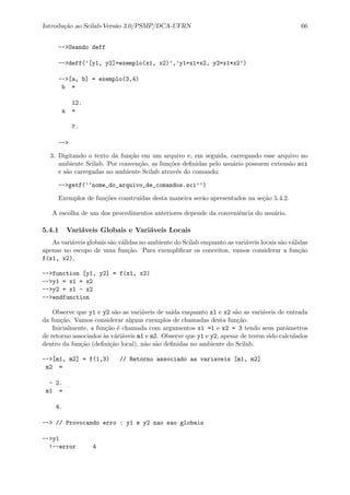 Introdu¸c˜ao ao Scilab-Vers˜ao 3.0/PSMP/DCA-UFRN 66
-->Usando deff
-->deff(’[y1, y2]=exemplo(x1, x2)’,’y1=x1+x2, y2=x1*x2’)
-->[a, b] = exemplo(3,4)
b =
12.
a =
7.
-->
3. Digitando o texto da fun¸c˜ao em um arquivo e, em seguida, carregando esse arquivo no
ambiente Scilab. Por conven¸c˜ao, as fun¸c˜oes deﬁnidas pelo usu´ario possuem extens˜ao sci
e s˜ao carregadas no ambiente Scilab atrav´es do comando:
-->getf(‘‘nome_do_arquivo_de_comandos.sci’’)
Exemplos de fun¸c˜oes constru´ıdas desta maneira ser˜ao apresentados na se¸c˜ao 5.4.2.
A escolha de um dos procedimentos anteriores depende da conveniˆencia do usu´ario.
5.4.1 Vari´aveis Globais e Vari´aveis Locais
As vari´aveis globais s˜ao v´alidas no ambiente do Scilab enquanto as vari´aveis locais s˜ao v´alidas
apenas no escopo de uma fun¸c˜ao. Para exempliﬁcar os conceitos, vamos considerar a fun¸c˜ao
f(x1, x2),
-->function [y1, y2] = f(x1, x2)
-->y1 = x1 + x2
-->y2 = x1 - x2
-->endfunction
Observe que y1 e y2 s˜ao as vari´aveis de sa´ıda enquanto x1 e x2 s˜ao as vari´aveis de entrada
da fun¸c˜ao. Vamos considerar alguns exemplos de chamadas desta fun¸c˜ao.
Inicialmente, a fun¸c˜ao ´e chamada com argumentos x1 =1 e x2 = 3 tendo seus parˆametros
de retorno associados `as v´ari´aveis m1 e m2. Observe que y1 e y2, apesar de terem sido calculados
dentro da fun¸c˜ao (deﬁni¸c˜ao local), n˜ao s˜ao deﬁnidas no ambiente do Scilab.
-->[m1, m2] = f(1,3) // Retorno associado as variaveis [m1, m2]
m2 =
- 2.
m1 =
4.
--> // Provocando erro : y1 e y2 nao sao globais
-->y1
!--error 4
 