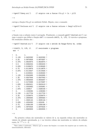 Introdu¸c˜ao ao Scilab-Vers˜ao 3.0/PSMP/DCA-UFRN 71
-->getf(’fdexy.sci’) // arquivo com a funcao f(x,y) = (x - y)/2
-->
carrega a fun¸c˜ao f(x,y) no ambiente Scilab. Depois, com o comando
-->getf(’fsolucao.sci’) // arquivo com a funcao solucao = 3exp(-x/2)+x-2
-->
a fun¸c˜ao com a solu¸c˜ao exata ´e carregada. Finalmente, o comando getf(’rkutta4.sci’) car-
rega o arquivo que deﬁne a fun¸c˜ao rk42 e o comando rk4(0, 3, 1/8, 1) executa o programa.
Os resultados obtidos s˜ao :
-->getf(’rkutta4.sci’) // arquivo com o metodo de Runge-Kutta 4a. ordem
-->rk4(0, 3, 1/8, 1) // executando o programa
ans =
! 0. 1. 1. !
! 0.125 0.9432392 0.9432392 !
! 0.25 0.8974908 0.8974907 !
! 0.375 0.8620874 0.8620874 !
! 0.5 0.8364024 0.8364023 !
! 0.625 0.8198470 0.8198469 !
! 0.75 0.8118679 0.8118678 !
! 0.875 0.8119457 0.8119456 !
! 1. 0.8195921 0.8195920 !
! 1.125 0.8343486 0.8343485 !
! 1.25 0.8557844 0.8557843 !
! 1.375 0.8834949 0.8834947 !
! 1.5 0.9170998 0.9170997 !
! 1.625 0.9562421 0.9562419 !
! 1.75 1.0005862 1.0005861 !
! 1.875 1.049817 1.0498169 !
! 2. 1.1036385 1.1036383 !
! 2.125 1.1617724 1.1617723 !
! 2.25 1.2239575 1.2239574 !
! 2.375 1.2899485 1.2899483 !
! 2.5 1.3595145 1.3595144 !
! 2.625 1.4324392 1.432439 !
! 2.75 1.5085189 1.5085188 !
! 2.875 1.5875626 1.5875625 !
! 3. 1.6693906 1.6693905 !
-->
Na primeira coluna s˜ao mostrados os valores de x, na segunda coluna s˜ao mostrados os
valores da solu¸c˜ao aproximada, y, e na terceira coluna s˜ao mostrados os valores da solu¸c˜ao
exata, 3e−x/2 + x − 2.
2
Esta ordem ´e irrelevante. Observe que os nomes das fun¸c˜oes e os nomes dos arquivos que as cont´em s˜ao,
intencionalmente, diferentes.
 
