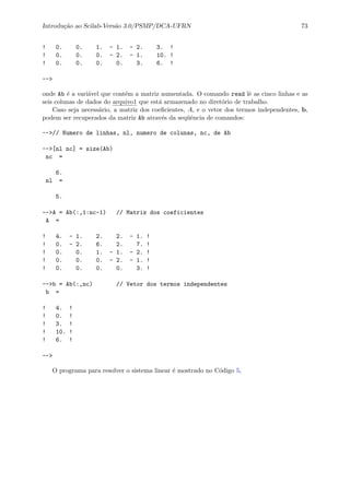 Introdu¸c˜ao ao Scilab-Vers˜ao 3.0/PSMP/DCA-UFRN 73
! 0. 0. 1. - 1. - 2. 3. !
! 0. 0. 0. - 2. - 1. 10. !
! 0. 0. 0. 0. 3. 6. !
-->
onde Ab ´e a vari´avel que cont´em a matriz aumentada. O comando read lˆe as cinco linhas e as
seis colunas de dados do arquivo1 que est´a armazenado no diret´orio de trabalho.
Caso seja necess´ario, a matriz dos coeﬁcientes, A, e o vetor dos termos independentes, b,
podem ser recuperados da matriz Ab atrav´es da seq¨uˆencia de comandos:
-->// Numero de linhas, nl, numero de colunas, nc, de Ab
-->[nl nc] = size(Ab)
nc =
6.
nl =
5.
-->A = Ab(:,1:nc-1) // Matriz dos coeficientes
A =
! 4. - 1. 2. 2. - 1. !
! 0. - 2. 6. 2. 7. !
! 0. 0. 1. - 1. - 2. !
! 0. 0. 0. - 2. - 1. !
! 0. 0. 0. 0. 3. !
-->b = Ab(:,nc) // Vetor dos termos independentes
b =
! 4. !
! 0. !
! 3. !
! 10. !
! 6. !
-->
O programa para resolver o sistema linear ´e mostrado no C´odigo 5,
 