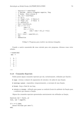 Introdu¸c˜ao ao Scilab-Vers˜ao 3.0/PSMP/DCA-UFRN 74
1 function X = subst(Tsup)
2 // Entrada : matriz triangular superior, Tsup
3 // Saida : Vetor solucao X
4 [nl, nc] = size(Tsup);
5 n = nc-1;
6 A = Tsup(:,1:n); // Matriz A
7 b = Tsup(:,nc) // Vetor b
8 X = zeros(n,1);
9 X(n) = b(n)/A(n,n);
10 for r = n-1:-1:1,
11 soma = 0,
12 for j = r+1:n,
13 soma = soma + A(r,j) * X(j);
14 end,
15 X(r) = (b(r) - soma)/A(r,r);
16 end
17 endfunction
C´odigo 5: Programa para resolver um sistema triangular.
Usando a matriz aumentada Ab como entrada para este programa, obtemos como vetor
solu¸c˜ao,
-->subst(Ab)
ans =
! 5. !
! 4. !
! 1. !
! - 6. !
! 2. !
-->
5.4.3 Comandos Especiais
Scilab possui alguns comandos especiais que s˜ao, exclusivamente, utilizados por func˜oes :
• argn - retorna o n´umero de argumentos de entrada e de sa´ıda de uma fun¸c˜ao;
• warning e pause - suspendem, temporariamente, a execu¸c˜ao de uma fun¸c˜ao;
• break - for¸ca o ﬁnal de um loop;
• return ou resume - utilizado para passar as vari´aveis locais do ambiente da fun¸c˜ao para
o ambiente que chamou a fun¸c˜ao.
Alguns dos comandos especiais apresentados anteriormente s˜ao utilizados na fun¸c˜ao,
function [z] = foo(x, y)
[out, in] = argn(0);
if x == 0 then,
error(’Divisao por zero’);
end,
 