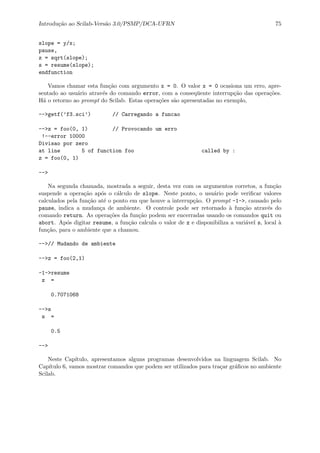 Introdu¸c˜ao ao Scilab-Vers˜ao 3.0/PSMP/DCA-UFRN 75
slope = y/x;
pause,
z = sqrt(slope);
s = resume(slope);
endfunction
Vamos chamar esta fun¸c˜ao com argumento x = 0. O valor x = 0 ocasiona um erro, apre-
sentado ao usu´ario atrav´es do comando error, com a conseq¨uente interrup¸c˜ao das opera¸c˜oes.
H´a o retorno ao prompt do Scilab. Estas opera¸c˜oes s˜ao apresentadas no exemplo,
-->getf(’f3.sci’) // Carregando a funcao
-->z = foo(0, 1) // Provocando um erro
!--error 10000
Divisao por zero
at line 5 of function foo called by :
z = foo(0, 1)
-->
Na segunda chamada, mostrada a seguir, desta vez com os argumentos corretos, a fun¸c˜ao
suspende a opera¸c˜ao ap´os o c´alculo de slope. Neste ponto, o usu´ario pode veriﬁcar valores
calculados pela fun¸c˜ao at´e o ponto em que houve a interrup¸c˜ao. O prompt -1->, causado pelo
pause, indica a mudan¸ca de ambiente. O controle pode ser retornado `a fun¸c˜ao atrav´es do
comando return. As opera¸c˜oes da fun¸c˜ao podem ser encerradas usando os comandos quit ou
abort. Ap´os digitar resume, a fun¸c˜ao calcula o valor de z e disponibiliza a vari´avel s, local `a
fun¸c˜ao, para o ambiente que a chamou.
-->// Mudando de ambiente
-->z = foo(2,1)
-1->resume
z =
0.7071068
-->s
s =
0.5
-->
Neste Cap´ıtulo, apresentamos alguns programas desenvolvidos na linguagem Scilab. No
Cap´ıtulo 6, vamos mostrar comandos que podem ser utilizados para tra¸car gr´aﬁcos no ambiente
Scilab.
 