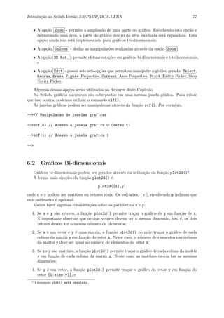 Introdu¸c˜ao ao Scilab-Vers˜ao 3.0/PSMP/DCA-UFRN 77
• A op¸c˜ao Zoom - permite a amplia¸c˜ao de uma parte do gr´aﬁco. Escolhendo esta op¸c˜ao e
delimitando uma ´area, a parte do gr´aﬁco dentro da ´area escolhida ser´a expandida. Esta
op¸c˜ao ainda n˜ao est´a implementada para gr´aﬁcos tri-dimensionais;
• A op¸c˜ao UnZoom - desfaz as manipula¸c˜oes realizadas atrav´es da op¸c˜ao Zoom ;
• A op¸c˜ao 3D Rot. - permite efetuar rota¸c˜oes em gr´aﬁcos bi-dimensionais e tri-dimensionais,
e
• A op¸c˜ao Edit - possui sete sub-op¸c˜oes que permitem manipular o gr´aﬁco gerado: Select,
Redraw, Erase, Figure Properties, Current Axes Properties, Start Entity Picker, Stop
Entity Picker.
Algumas dessas op¸c˜oes ser˜ao utilizadas no decorrer deste Cap´ıtulo.
No Scilab, gr´aﬁcos sucessivos s˜ao sobrepostos em uma mesma janela gr´aﬁca. Para evitar
que isso ocorra, podemos utilizar o comando clf().
As janelas gr´aﬁcas podem ser manipuladas atrav´es da fun¸c˜ao scf(). Por exemplo,
-->// Manipulacao de janelas graficas
-->scf(0) // Acesso a janela grafica 0 (default)
-->scf(1) // Acesso a janela grafica 1
-->
6.2 Gr´aﬁcos Bi-dimensionais
Gr´aﬁcos bi-dimensionais podem ser gerados atrav´es da utiliza¸c˜ao da fun¸c˜ao plot2d()2.
A forma mais simples da fun¸c˜ao plot2d() ´e:
plot2d([x],y)
onde x e y podem ser matrizes ou vetores reais. Os colchetes, [ e ], envolvendo x indicam que
este parˆametro ´e opcional.
Vamos fazer algumas considera¸c˜oes sobre os parˆametros x e y:
1. Se x e y s˜ao vetores, a fun¸c˜ao plot2d() permite tra¸car o gr´aﬁco de y em fun¸c˜ao de x.
´E importante observar que os dois vetores devem ter a mesma dimens˜ao, isto ´e, os dois
vetores devem ter o mesmo n´umero de elementos;
2. Se x ´e um vetor e y ´e uma matriz, a fun¸c˜ao plot2d() permite tra¸car o gr´aﬁco de cada
coluna da matriz y em fun¸c˜ao do vetor x. Neste caso, o n´umero de elementos das colunas
da matriz y deve ser igual ao n´umero de elementos do vetor x;
3. Se x e y s˜ao matrizes, a fun¸c˜ao plot2d() permite tra¸car o gr´aﬁco de cada coluna da matriz
y em fun¸c˜ao de cada coluna da matriz x. Neste caso, as matrizes devem ter as mesmas
dimens˜oes;
4. Se y ´e um vetor, a fun¸c˜ao plot2d() permite tra¸car o gr´aﬁco do vetor y em fun¸c˜ao do
vetor [1:size(y)], e
2
O comando plot() est´a obsoleto.
 
