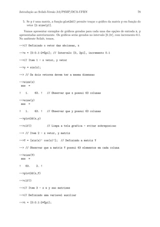 Introdu¸c˜ao ao Scilab-Vers˜ao 3.0/PSMP/DCA-UFRN 78
5. Se y ´e uma matriz, a fun¸c˜ao plot2d() permite tra¸car o gr´aﬁco da matriz y em fun¸c˜ao do
vetor [1:size(y)].
Vamos apresentar exemplos de gr´aﬁcos gerados para cada uma das op¸c˜oes de entrada x, y
apresentadas anteriormente. Os gr´aﬁcos ser˜ao gerados no intervalo [0, 2π], com incremento 0.1.
No ambiente Scilab, temos,
-->// Definindo o vetor das abcissas, x
-->x = [0:0.1:2*%pi]; // Intervalo [0, 2pi], incremento 0.1
-->// Item 1 - x vetor, y vetor
-->y = sin(x);
--> // Os dois vetores devem ter a mesma dimensao
-->size(x)
ans =
! 1. 63. ! // Observar que x possui 63 colunas
-->size(y)
ans =
! 1. 63. ! // Observar que y possui 63 colunas
-->plot2d(x,y)
-->clf() // Limpa a tela grafica - evitar sobreposicao
--> // Item 2 - x vetor, y matriz
-->Y = [sin(x)’ cos(x)’]; // Definindo a matriz Y
--> // Observar que a matriz Y possui 63 elementos em cada coluna
-->size(Y)
ans =
! 63. 2. !
-->plot2d(x,Y)
-->clf()
-->// Item 3 - x e y sao matrizes
-->// Definindo uma variavel auxiliar
-->t = [0:0.1:2*%pi];
 