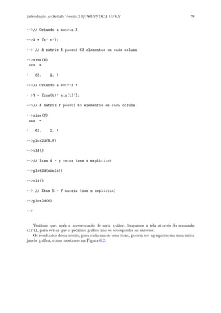 Introdu¸c˜ao ao Scilab-Vers˜ao 3.0/PSMP/DCA-UFRN 79
-->// Criando a matriz X
-->X = [t’ t’];
--> // A matriz X possui 63 elementos em cada coluna
-->size(X)
ans =
! 63. 2. !
-->// Criando a matriz Y
-->Y = [cos(t)’ sin(t)’];
-->// A matriz Y possui 63 elementos em cada coluna
-->size(Y)
ans =
! 63. 2. !
-->plot2d(X,Y)
-->clf()
-->// Item 4 - y vetor (sem x explicito)
-->plot2d(sin(x))
-->clf()
--> // Item 5 - Y matriz (sem x explicito)
-->plot2d(Y)
-->
Veriﬁcar que, ap´os a apresenta¸c˜ao de cada gr´aﬁco, limpamos a tela atrav´es do comando
clf(), para evitar que o pr´oximo gr´aﬁco n˜ao se sobreponha ao anterior.
Os resultados dessa sess˜ao, para cada um de seus itens, podem ser agrupados em uma ´unica
janela gr´aﬁca, como mostrado na Figura 6.2.
 
