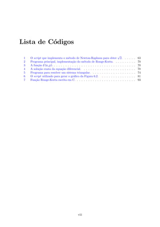 Lista de C´odigos
1 O script que implementa o m´etodo de Newton-Raphson para obter
√
2. . . . . . 63
2 Programa principal, implementa¸c˜ao do m´etodo de Runge-Kutta. . . . . . . . . . 70
3 A fun¸c˜ao f(x,y). . . . . . . . . . . . . . . . . . . . . . . . . . . . . . . . . . . . . 70
4 A solu¸c˜ao exata da equa¸c˜ao diferencial. . . . . . . . . . . . . . . . . . . . . . . . 70
5 Programa para resolver um sistema triangular. . . . . . . . . . . . . . . . . . . . 74
6 O script utilizado para gerar o gr´aﬁco da Figura 6.2. . . . . . . . . . . . . . . . 81
7 Fun¸c˜ao Runge-Kutta escrita em C. . . . . . . . . . . . . . . . . . . . . . . . . . . 93
viii
 
