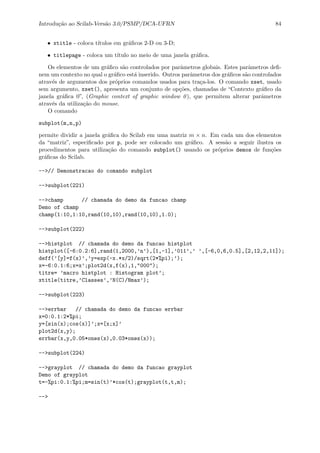 Introdu¸c˜ao ao Scilab-Vers˜ao 3.0/PSMP/DCA-UFRN 84
• xtitle - coloca t´ıtulos em gr´aﬁcos 2-D ou 3-D;
• titlepage - coloca um t´ıtulo no meio de uma janela gr´aﬁca.
Os elementos de um gr´aﬁco s˜ao controlados por parˆametros globais. Estes parˆametros deﬁ-
nem um contexto no qual o gr´aﬁco est´a inserido. Outros parˆametros dos gr´aﬁcos s˜ao controlados
atrav´es de argumentos dos pr´oprios comandos usados para tra¸ca-los. O comando xset, usado
sem argumento, xset(), apresenta um conjunto de op¸c˜oes, chamadas de “Contexto gr´aﬁco da
janela gr´aﬁca 0”, (Graphic context of graphic window 0), que permitem alterar parˆametros
atrav´es da utiliza¸c˜ao do mouse.
O comando
subplot(m,n,p)
permite dividir a janela gr´aﬁca do Scilab em uma matriz m × n. Em cada um dos elementos
da “matriz”, especiﬁcado por p, pode ser colocado um gr´aﬁco. A sess˜ao a seguir ilustra os
procedimentos para utiliza¸c˜ao do comando subplot() usando os pr´oprios demos de fun¸c˜oes
gr´aﬁcas do Scilab.
-->// Demonstracao do comando subplot
-->subplot(221)
-->champ // chamada do demo da funcao champ
Demo of champ
champ(1:10,1:10,rand(10,10),rand(10,10),1.0);
-->subplot(222)
-->histplot // chamada do demo da funcao histplot
histplot([-6:0.2:6],rand(1,2000,’n’),[1,-1],’011’,’ ’,[-6,0,6,0.5],[2,12,2,11]);
deff(’[y]=f(x)’,’y=exp(-x.*x/2)/sqrt(2*%pi);’);
x=-6:0.1:6;x=x’;plot2d(x,f(x),1,"000");
titre= ’macro histplot : Histogram plot’;
xtitle(titre,’Classes’,’N(C)/Nmax’);
-->subplot(223)
-->errbar // chamada do demo da funcao errbar
x=0:0.1:2*%pi;
y=[sin(x);cos(x)]’;x=[x;x]’
plot2d(x,y);
errbar(x,y,0.05*ones(x),0.03*ones(x));
-->subplot(224)
-->grayplot // chamada do demo da funcao grayplot
Demo of grayplot
t=-%pi:0.1:%pi;m=sin(t)’*cos(t);grayplot(t,t,m);
-->
 
