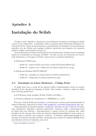 Apˆendice A
Instala¸c˜ao do Scilab
O objetivo deste Apˆendice ´e apresentar os procedimentos necess´arios `a instala¸c˜ao do Scilab
a partir de seu c´odigo fonte. A instala¸c˜ao ´e feita no ambiente Linux distribui¸c˜ao Slackware 9.1,
com kernel 2.4.24. Apesar de apresentarmos os procedimentos de instala¸c˜ao em uma plataforma
espec´ıﬁca, eles s˜ao v´alidos para qualquer ambiente operacional que disponha dos requisitos
m´ınimos exigidos, apresentados na se¸c˜ao A.1.
Os procedimentos necess´arios `a instala¸c˜ao de outras distribui¸c˜oes, bin´arias ou pr´e-compiladas,
podem ser encontrados na homepage do Scilab1. Na data em que este documento foi escrito,
est˜ao dispon´ıveis, na homepage do Scilab, arquivos para as seguintes plataformas:
• Plataformas UNIX/Linux:
– Scilab 3.0 - arquivo bin´ario para Linux (scilab-3.0.bin.linux-i686.tar.gz);
– Scilab 3.0 - arquivo com o c´odigo fonte do Scilab (scilab-3.0.src.tar.gz).
• Plataformas Windows 9X/NT/2000/XP
– Scilab 3.0 - instalador da vers˜ao bin´aria do Scilab (scilab3.0.exe);
– Scilab 3.0 - c´odigo fonte do Scilab (scilab-3.0.src.zip)
A.1 Instala¸c˜ao no Linux Slackware - C´odigo Fonte
O c´odigo fonte para a vers˜ao 3.0 do software Scilab ´e disponibilizado atrav´es do arquivo
scilab-3.0-src.tar.gz na homepage do Scilab. Para instalar o software a partir do c´odigo
fonte, devemos garantir que:
• O X-Window esteja instalado (X11R4, X11R5 ou X11R6), e
• O sistema disponha de compiladores C e FORTRAN (cc e g77).
Para que o help do Scilab seja instalado, ´e necess´ario que o sistema operacional disponha do
software Sablotron, dispon´ıvel em http://www.gingerall.com/charlie/ga/xml/p_sab.xml.
Tendo garantido os requisitos m´ınimos, escolhemos o diret´orio no qual o software ser´a insta-
lado. Geralmente, utilizamos o diret´orio /usr/local. Copiamos, ent˜ao, a distribui¸c˜ao fonte
do Scilab para este diret´orio. Descompactamos o arquivo atrav´es do comando tar -zxvf
scilab-3.0-src.tar.gz. Ser´a criado um diret´orio /usr/local/scilab-3.0 onde estar˜ao co-
locados todos os arquivos que comp˜oem o software. O diret´orio /usr/local/scilab-3.0 ´e
chamado de diret´orio principal do Scilab, referenciado pela vari´avel de ambiente SCIDIR. Estes
procedimentos devem ser realizados como root.
1
http://scilabsoft.inria.fr/
89
 