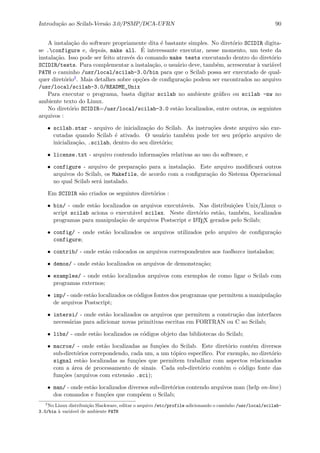 Introdu¸c˜ao ao Scilab-Vers˜ao 3.0/PSMP/DCA-UFRN 90
A instala¸c˜ao do software propriamente dita ´e bastante simples. No diret´orio SCIDIR digita-
se .configure e, depois, make all. ´E interessante executar, nesse momento, um teste da
instala¸c˜ao. Isso pode ser feito atrav´es do comando make tests executando dentro do diret´orio
SCIDIR/tests. Para complementar a instala¸c˜ao, o usu´ario deve, tamb´em, acrescentar `a vari´avel
PATH o caminho /usr/local/scilab-3.0/bin para que o Scilab possa ser executado de qual-
quer diret´orio2. Mais detalhes sobre op¸c˜oes de conﬁgura¸c˜ao podem ser encontrados no arquivo
/usr/local/scilab-3.0/README_Unix
Para executar o programa, basta digitar scilab no ambiente gr´aﬁco ou scilab -nw no
ambiente texto do Linux.
No diret´orio SCIDIR=/usr/local/scilab-3.0 est˜ao localizados, entre outros, os seguintes
arquivos :
• scilab.star - arquivo de inicializa¸c˜ao do Scilab. As instru¸c˜oes deste arquivo s˜ao exe-
cutadas quando Scilab ´e ativado. O usu´ario tamb´em pode ter seu pr´oprio arquivo de
inicializa¸c˜ao, .scilab, dentro do seu diret´orio;
• license.txt - arquivo contendo informa¸c˜oes relativas ao uso do software, e
• configure - arquivo de prepara¸c˜ao para a instala¸c˜ao. Este arquivo modiﬁcar´a outros
arquivos do Scilab, os Makefile, de acordo com a conﬁgura¸c˜ao do Sistema Operacional
no qual Scilab ser´a instalado.
Em SCIDIR s˜ao criados os seguintes diret´orios :
• bin/ - onde est˜ao localizados os arquivos execut´aveis. Nas distribui¸c˜oes Unix/Linux o
script scilab aciona o execut´avel scilex. Neste diret´orio est˜ao, tamb´em, localizados
programas para manipula¸c˜ao de arquivos Postscript e LATEX gerados pelo Scilab;
• config/ - onde est˜ao localizados os arquivos utilizados pelo arquivo de conﬁgura¸c˜ao
configure;
• contrib/ - onde est˜ao colocados os arquivos correspondentes aos toolboxes instalados;
• demos/ - onde est˜ao localizados os arquivos de demonstra¸c˜ao;
• examples/ - onde est˜ao localizados arquivos com exemplos de como ligar o Scilab com
programas externos;
• imp/ - onde est˜ao localizados os c´odigos fontes dos programas que permitem a manipula¸c˜ao
de arquivos Postscript;
• intersi/ - onde est˜ao localizados os arquivos que permitem a constru¸c˜ao das interfaces
necess´arias para adicionar novas primitivas escritas em FORTRAN ou C ao Scilab;
• libs/ - onde est˜ao localizados os c´odigos objeto das bibliotecas do Scilab;
• macros/ - onde est˜ao localizadas as fun¸c˜oes do Scilab. Este diret´orio cont´em diversos
sub-diret´orios correpondendo, cada um, a um t´opico espec´ıﬁco. Por exemplo, no diret´orio
signal est˜ao localizadas as fun¸c˜oes que permitem trabalhar com aspectos relacionados
com a ´area de processamento de sinais. Cada sub-diret´orio cont´em o c´odigo fonte das
fun¸c˜oes (arquivos com extens˜ao .sci);
• man/ - onde est˜ao localizados diversos sub-diret´orios contendo arquivos man (help on-line)
dos comandos e fun¸c˜oes que comp˜oem o Scilab;
2
No Linux distribui¸c˜ao Slackware, editar o arquivo /etc/profile adicionando o caminho /usr/local/scilab-
3.0/bin `a vari´avel de ambiente PATH
 