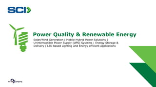 Power Quality & Renewable Energy 
Solar/Wind Generation | Mobile Hybrid Power Solutions | 
Uninterruptible Power Supply (UPS) Systems | Energy Storage & 
Delivery | LED based Lighting and Energy efficient applications 
 