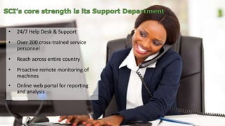 • 24/7 Help Desk & Support 
• Over 200 cross-trained service 
personnel 
• Reach across entire country 
• Proactive remote monitoring of 
machines 
• Online web portal for reporting 
and analysis 
 
