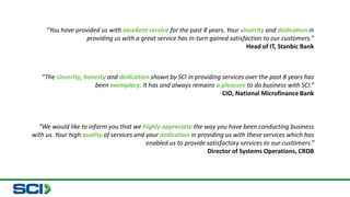 “You have provided us with excellent service for the past 8 years. Your sincerity and dedication in 
providing us with a great service has in-turn gained satisfaction to our customers.” 
Head of IT, Stanbic Bank 
“The sincerity, honesty and dedication shown by SCI in providing services over the past 8 years has 
been exemplary. It has and always remains a pleasure to do business with SCI.” 
CIO, National Microfinance Bank 
“We would like to inform you that we highly appreciate the way you have been conducting business 
with us. Your high quality of services and your dedication in providing us with these services which has 
enabled us to provide satisfactory services to our customers.” 
Director of Systems Operations, CRDB 
 