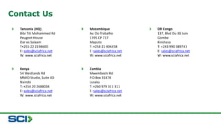 Contact Us 
Tanzania (HQ) 
Bibi Titi Mohammed Rd 
Peugeot House 
Dar es Salaam 
T+255 22 2198600 
E: sales@sciafrica.net 
W: www.sciafrica.net 
Mozambique 
Av. Do Trabalho 
1595 CP 717 
Maputo 
T: +258 21 404458 
E: sales@sciafrica.net 
W: www.sciafrica.net 
DR Congo 
137, Blvd Du 30 Juin 
Gombe 
Kinshasa 
T: +243 990 389743 
E: sales@sciafrica.net 
W: www.sciafrica.net 
Kenya 
54 Westlands Rd 
MMID Studio, Suite 4D 
Nairobi 
T: +254 20 2688034 
E: sales@sciafrica.net 
W: www.sciafrica.net 
Zambia 
Mwembeshi Rd 
P.O.Box 31878 
Lusaka 
T: +260 979 311 311 
E: sales@sciafrica.net 
W: www.sciafrica.net 
 
