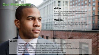 Vision 
To be an international, cutting-edge, dynamic and 
responsible firm that positively impacts people, 
corporations and governments. 
Mission 
To empower our clients with only the best and the 
right innovative technology solutions that drives their 
business forward. 
Values 
– Commitment: To fulfill our promises with dedication, perseverance, and passion 
– Integrity: To conduct ourselves with honesty, sincerity, and a sense of propriety 
– Excellence: To continuously provide quality service exceeding expectation through best practices 
– Teamwork: To inspire and motivate each other with mutual respect 
– Impact: To take pride in harnessing, nurturing and developing our talent 
 