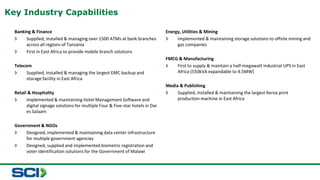 Banking & Finance 
Supplied, installed & managing over 1500 ATMs at bank branches 
across all regions of Tanzania 
First in East Africa to provide mobile branch solutions 
Telecom 
Supplied, installed & managing the largest EMC backup and 
storage facility in East Africa 
Retail & Hospitality 
Implemented & maintaining Hotel Management Software and 
digital signage solutions for multiple Four & Five-star hotels in Dar 
es Salaam 
Government & NGOs 
Designed, implemented & maintaining data center infrastructure 
for multiple government agencies 
Designed, supplied and implemented biometric registration and 
voter identification solutions for the Government of Malawi 
Energy, Utilities & Mining 
Implemented & maintaining storage solutions to offsite mining and 
gas companies 
FMCG & Manufacturing 
First to supply & maintain a half-megawatt industrial UPS in East 
Africa (550kVA expandable to 4.5MW) 
Media & Publishing 
Supplied, installed & maintaining the largest Xerox print 
production machine in East Africa 
Key Industry Capabilities 
 