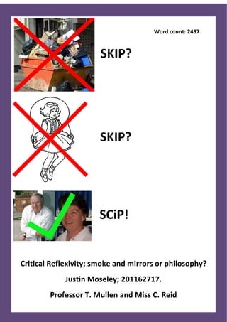 Word count: 2497


                       SKIP?




                       SKIP?




                      SCiP!


Critical Reflexivity; smoke and mirrors or philosophy?
             Justin Moseley; 201162717.
        Professor T. Mullen and Miss C. Reid
 