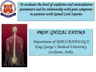 To evaluate the level of oxidative and antioxidative
parameters and its relationship with pain symptoms
in patients with Spinal Cord Injuries
PROF. GHIZAL FATIMA
Department of RHEUMATOLOGY,
King George’s Medical University,
Lucknow, India.
 