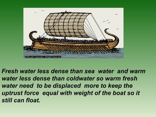 Fresh water less dense than sea water and warm
water less dense than coldwater so warm fresh
water need to be displaced more to keep the
uptrust force equal with weight of the boat so it
still can float.
 