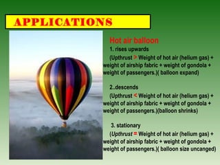 APPLICATIONS
Hot air balloon
1. rises upwards
(Upthrust > Weight of hot air (helium gas) +
weight of airship fabric + weight of gondola +
weight of passengers.)( balloon expand)
2..descends
(Upthrust < Weight of hot air (helium gas) +
weight of airship fabric + weight of gondola +
weight of passengers.)(balloon shrinks)
3. stationary
(Upthrust = Weight of hot air (helium gas) +
weight of airship fabric + weight of gondola +
weight of passengers.)( balloon size uncanged)
 